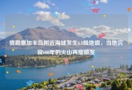 俄勘察加半岛附近海域发生6.8级地震，当地沉寂600年的火山再度喷发