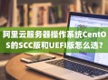 阿里云服务器操作系统CentOS的SCC版和UEFI版怎么选？