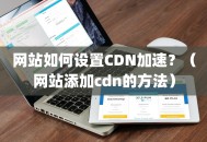 网站如何设置CDN加速？（网站添加cdn的方法）