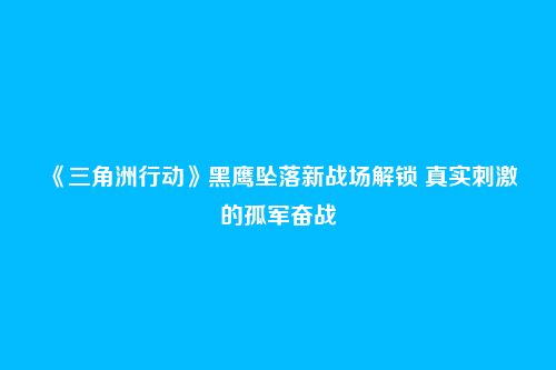 《三角洲行动》黑鹰坠落新战场解锁 真实刺激的孤军奋战