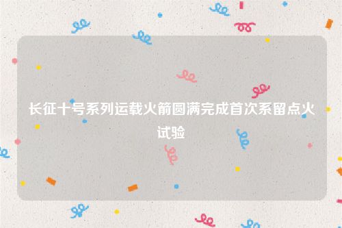长征十号系列运载火箭圆满完成首次系留点火试验