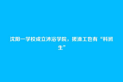 沈阳一学校成立沐浴学院，搓澡工也有“科班生”