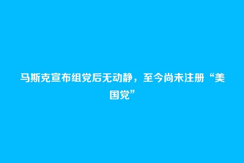 马斯克宣布组党后无动静，至今尚未注册“美国党”