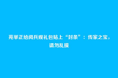 苑举正给阅兵观礼包贴上“封条”：传家之宝，请勿乱摸