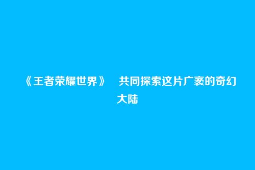 《王者荣耀世界》​共同探索这片广袤的奇幻大陆