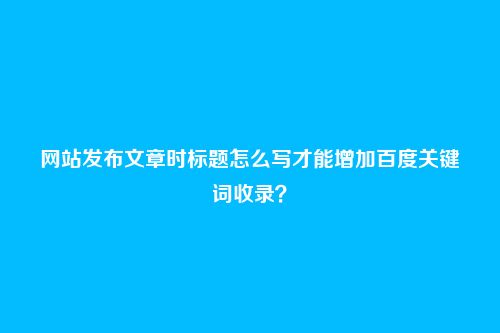 网站发布文章时标题怎么写才能增加百度关键词收录？