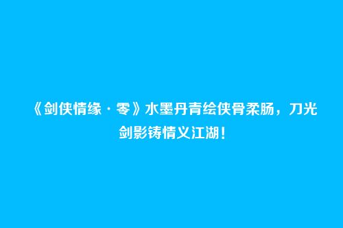 《剑侠情缘·零》水墨丹青绘侠骨柔肠，刀光剑影铸情义江湖！