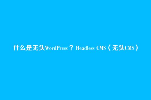 什么是无头WordPress ？Headless CMS（无头CMS）