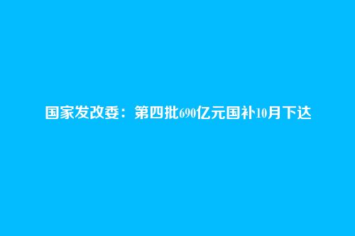 国家发改委：第四批690亿元国补10月下达