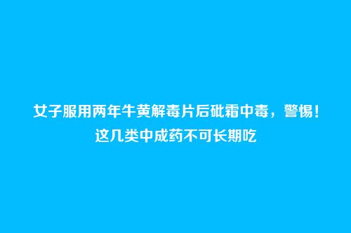 女子服用两年牛黄解毒片后砒霜中毒，警惕！这几类中成药不可长期吃