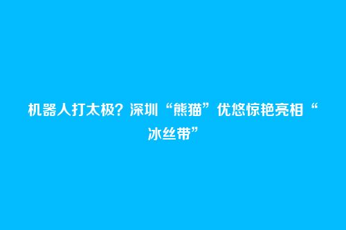 机器人打太极？深圳“熊猫”优悠惊艳亮相“冰丝带”