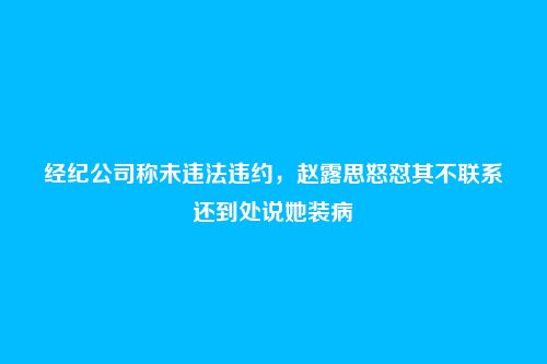 经纪公司称未违法违约，赵露思怒怼其不联系还到处说她装病