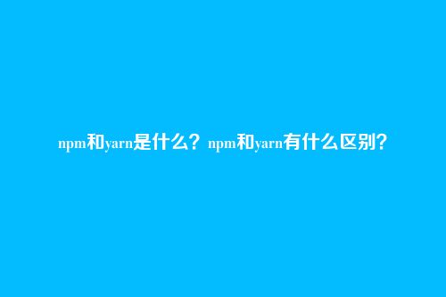 npm和yarn是什么？npm和yarn有什么区别？