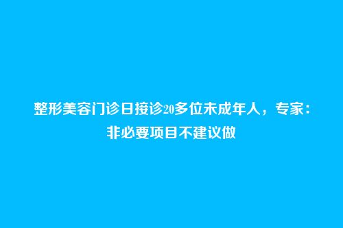 整形美容门诊日接诊20多位未成年人，专家：非必要项目不建议做