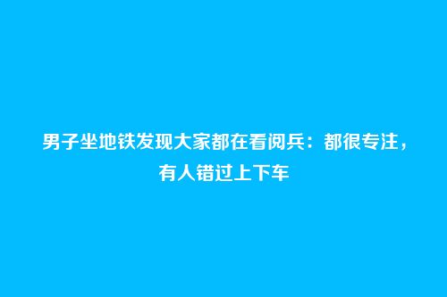 男子坐地铁发现大家都在看阅兵：都很专注，有人错过上下车