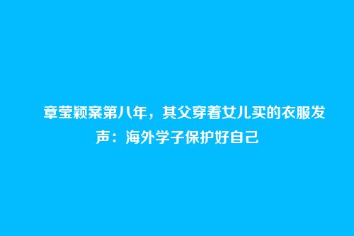 ​章莹颖案第八年，其父穿着女儿买的衣服发声：海外学子保护好自己
