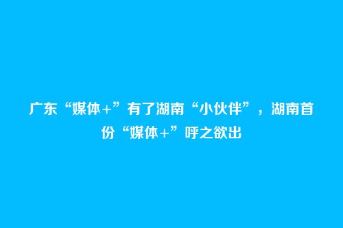 广东“媒体+”有了湖南“小伙伴”，湖南首份“媒体+”呼之欲出