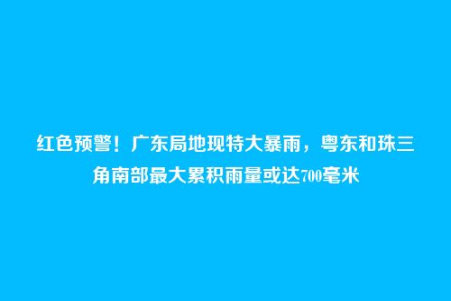 红色预警！广东局地现特大暴雨，粤东和珠三角南部最大累积雨量或达700毫米