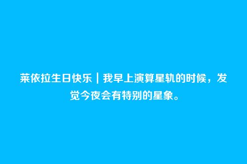 莱依拉生日快乐|我早上演算星轨的时候,发觉今夜会有特别的星象。