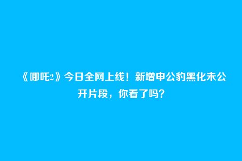 《哪吒2》今日全网上线！新增申公豹黑化未公开片段，你看了吗？