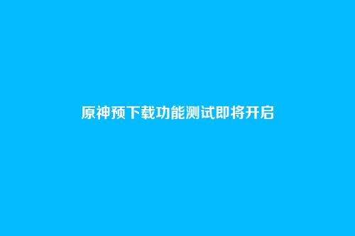原神预下载功能测试即将开启