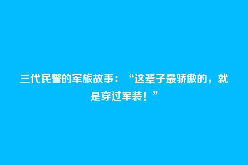 三代民警的军旅故事：“这辈子最骄傲的，就是穿过军装！”