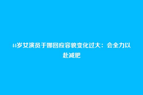 44岁女演员于娜回应容貌变化过大：会全力以赴减肥