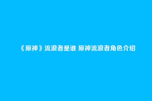 《原神》流浪者是谁 原神流浪者角色介绍