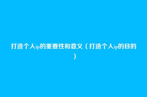 打造个人ip的重要性和意义（打造个人ip的目的）