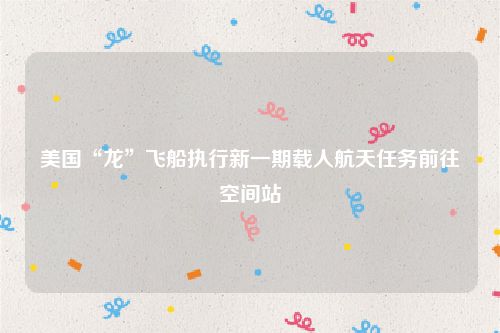 美国“龙”飞船执行新一期载人航天任务前往空间站