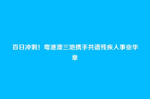 百日冲刺！粤港澳三地携手共谱残疾人事业华章