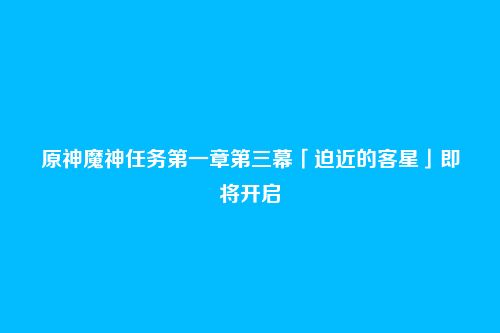 原神魔神任务第一章第三幕「迫近的客星」即将开启