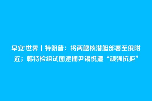早安!世界丨特朗普：将两艘核潜艇部署至俄附近；韩特检组试图逮捕尹锡悦遭“顽强抗拒”