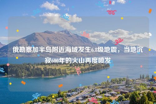 俄勘察加半岛附近海域发生6.8级地震，当地沉寂600年的火山再度喷发-第1张图片