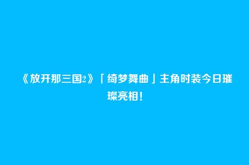 《放开那三国2》「绮梦舞曲」主角时装今日璀璨亮相！