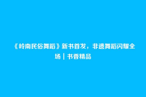 《岭南民俗舞蹈》新书首发，非遗舞蹈闪耀全场｜书香精品
