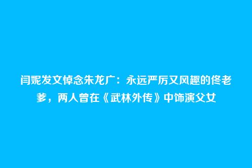 闫妮发文悼念朱龙广：永远严厉又风趣的佟老爹，两人曾在《武林外传》中饰演父女