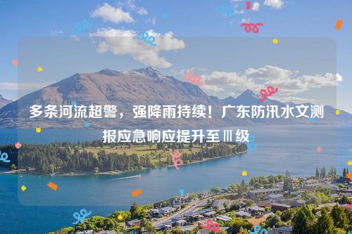 多条河流超警，强降雨持续！广东防汛水文测报应急响应提升至Ⅲ级