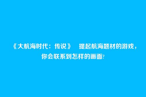 《大航海时代：传说》​提起航海题材的游戏，你会联系到怎样的画面?