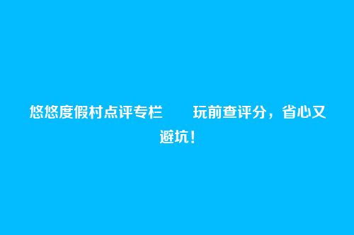悠悠度假村点评专栏――玩前查评分，省心又避坑！