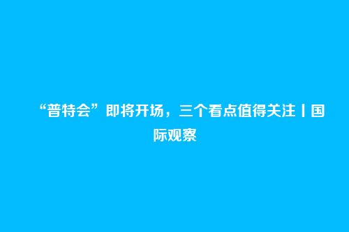 “普特会”即将开场，三个看点值得关注丨国际观察