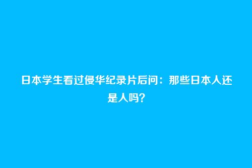 日本学生看过侵华纪录片后问：那些日本人还是人吗？