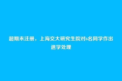 超期未注册，上海交大研究生院对6名同学作出退学处理