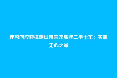 理想回应碰撞测试用乘龙品牌二手卡车：实属无心之举