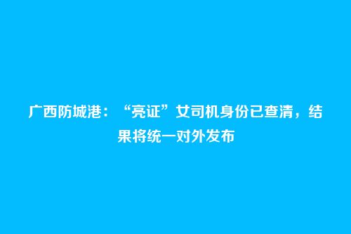 广西防城港：“亮证”女司机身份已查清，结果将统一对外发布