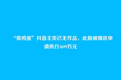 “柴鸡蛋”抖音主页已无作品，此前被腾讯申请执行3699万元