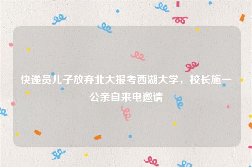 快递员儿子放弃北大报考西湖大学，校长施一公亲自来电邀请