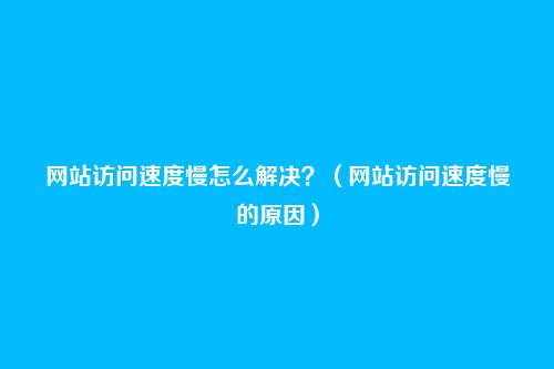 网站访问速度慢怎么解决？（网站访问速度慢的原因）