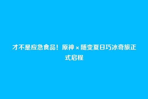 才不是应急食品！原神×随变夏日巧冰奇旅正式启程