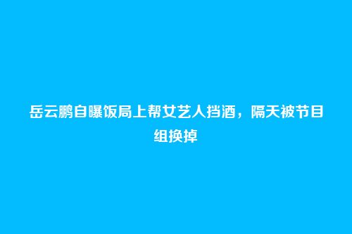 岳云鹏自曝饭局上帮女艺人挡酒，隔天被节目组换掉